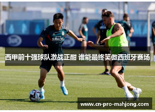 西甲前十强球队激战正酣 谁能最终笑傲西班牙赛场