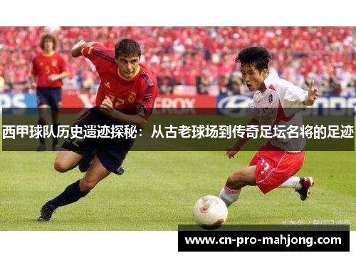 西甲球队历史遗迹探秘：从古老球场到传奇足坛名将的足迹
